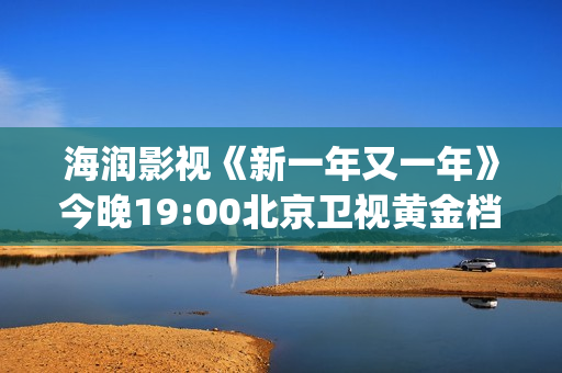 海润影视《新一年又一年》今晚19:00北京卫视黄金档温情收官(海润影视官网)