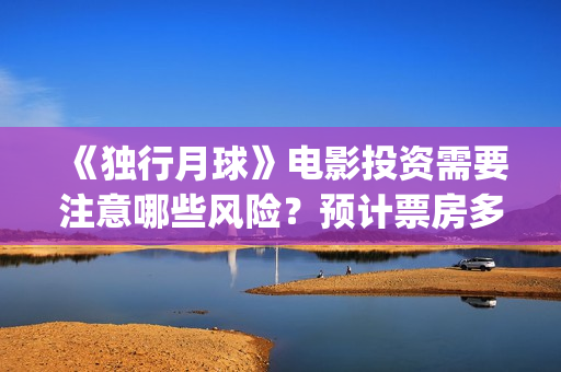 《独行月球》电影投资需要注意哪些风险？预计票房多少？(独行月球百度百科)