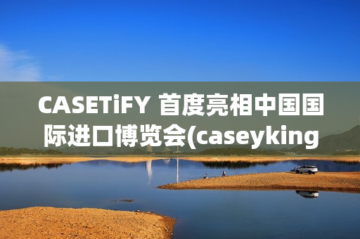 CASETiFY 首度亮相中国国际进口博览会(caseyking)