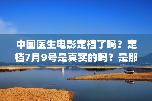 中国医生电影定档了吗？定档7月9号是真实的吗？是那个公司出品的?(中国医生 电影预告)