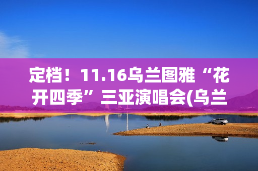 定档！11.16乌兰图雅“花开四季”三亚演唱会(乌兰现象)