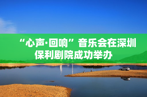 “心声·回响”音乐会在深圳保利剧院成功举办