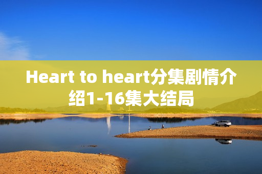 Heart to heart分集剧情介绍1-16集大结局 Heart to heart分集剧情介绍1-16集大结局