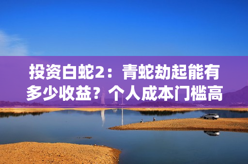 投资白蛇2：青蛇劫起能有多少收益？个人成本门槛高吗？参与流程是？(白蛇2:青蛇劫起电影成本)