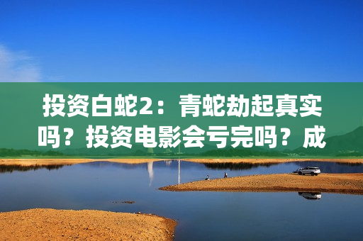 投资白蛇2：青蛇劫起真实吗？投资电影会亏完吗？成本有何保障？(白蛇2投资项目书)
