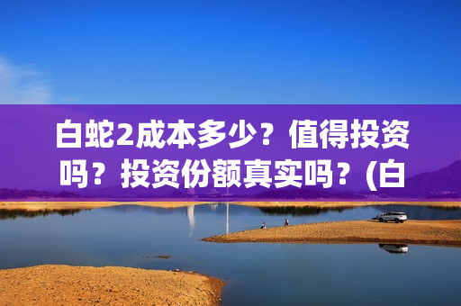 白蛇2成本多少？值得投资吗？投资份额真实吗？(白蛇二成本)