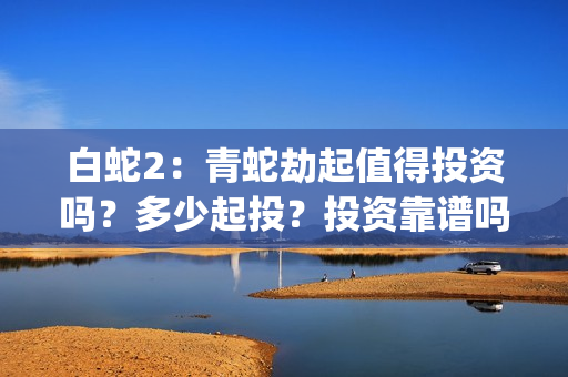 白蛇2：青蛇劫起值得投资吗？多少起投？投资靠谱吗？(白蛇2青蛇劫起免费观看完整版普通话)