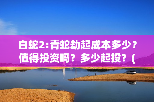 白蛇2:青蛇劫起成本多少？值得投资吗？多少起投？(白蛇2:青蛇劫起票房)
