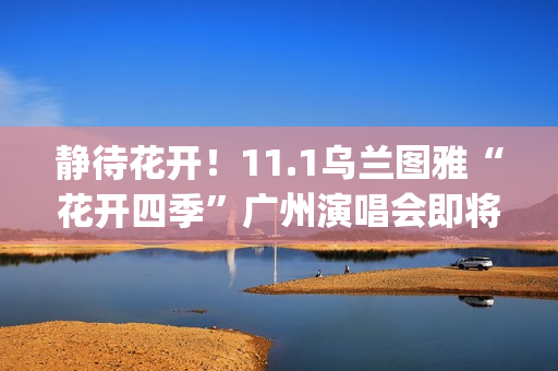 静待花开！11.1乌兰图雅“花开四季”广州演唱会即将开唱 (静待花开寓意好吗)