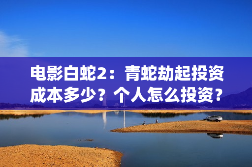 电影白蛇2：青蛇劫起投资成本多少？个人怎么投资？能赚钱吗？(白蛇2青蛇在线枪版)
