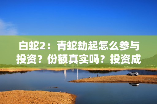 白蛇2：青蛇劫起怎么参与投资？份额真实吗？投资成本多少？(白蛇2:青蛇劫起在线全集免费观看)