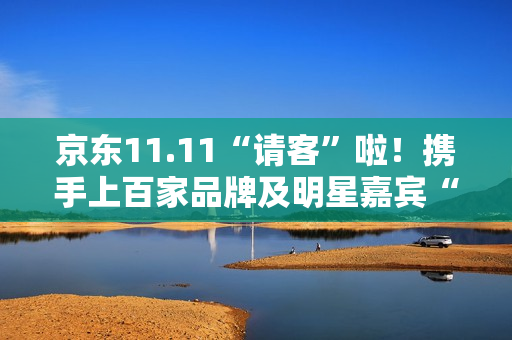 京东11.11“请客”啦！携手上百家品牌及明星嘉宾“衣食住行样样都请” 