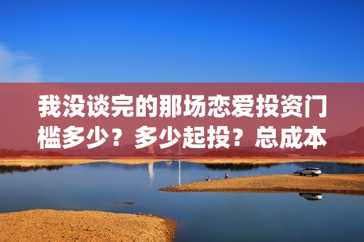 我没谈完的那场恋爱投资门槛多少？多少起投？总成本多少？(我没谈完的那场恋爱台词)