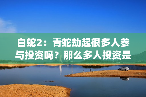 白蛇2：青蛇劫起很多人参与投资吗？那么多人投资是看好哪一点？(白蛇2青蛇劫起免费观看完整版普通话)