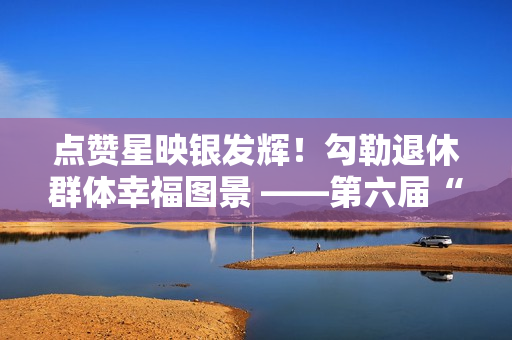 点赞星映银发辉！勾勒退休群体幸福图景 ——第六届“京颐杯”大兴区社会化管理退休人员书法绘画摄影展活动完美收官