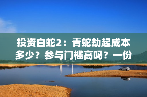 投资白蛇2：青蛇劫起成本多少？参与门槛高吗？一份投资能回报多少？(白蛇2:青蛇成本)
