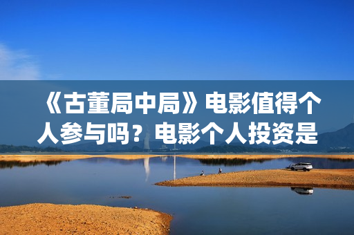 《古董局中局》电影值得个人参与吗？电影个人投资是真的吗？(古董局中局之掠宝清单 电视剧)