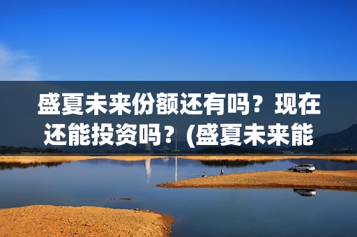 盛夏未来份额还有吗？现在还能投资吗？(盛夏未来能投吗)