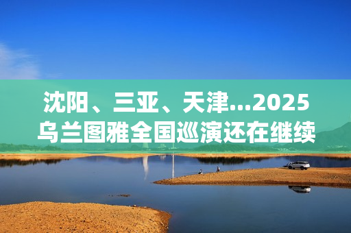 沈阳、三亚、天津...2025乌兰图雅全国巡演还在继续，每站都像一朵花在绽放！(沈阳三亚距离)