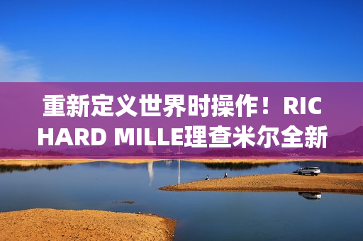 重新定义世界时操作！RICHARD MILLE理查米尔全新RM 63-02腕表登场(重新定义世界时间的句子)