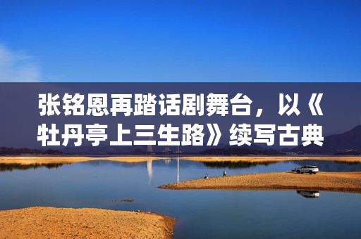 张铭恩再踏话剧舞台，以《牡丹亭上三生路》续写古典深情，全新演绎“柳梦梅”至情至性