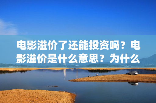 电影溢价了还能投资吗？电影溢价是什么意思？为什么要溢价？(电影溢价体现在合同里吗)