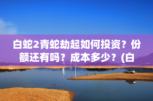 白蛇2青蛇劫起如何投资？份额还有吗？成本多少？(白蛇2青蛇劫起司马官人是谁)