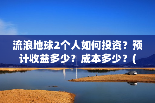 流浪地球2个人如何投资？预计收益多少？成本多少？(流浪地球个人终端版本:ⅴ2.3.0)