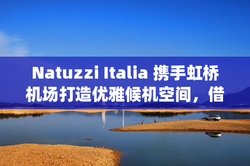 Natuzzi Italia 携手虹桥机场打造优雅候机空间，借势进博会呈现意式生活美学(natuzzi style center)