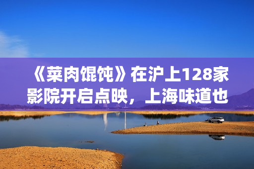 《菜肉馄饨》在沪上128家影院开启点映，上海味道也是家的味道(《菜肉馄饨》在上海取景拍摄)