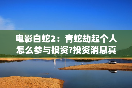 电影白蛇2：青蛇劫起个人怎么参与投资?投资消息真实吗?(白蛇2青蛇在线枪版)