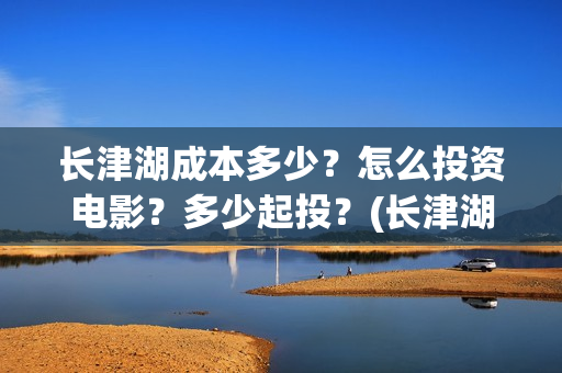 长津湖成本多少？怎么投资电影？多少起投？(长津湖造价多少)
