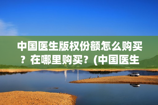 中国医生版权份额怎么购买？在哪里购买？(中国医生2021盗版播放)