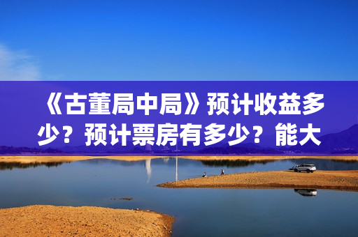 《古董局中局》预计收益多少？预计票房有多少？能大卖吗？(《古董局中局》电影免费观看)