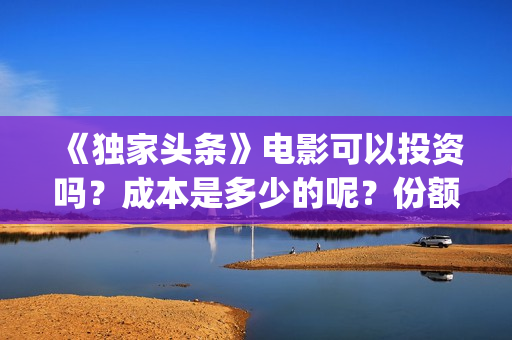 《独家头条》电影可以投资吗？成本是多少的呢？份额是真实的吗？(独家头条主题曲)