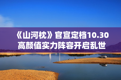 《山河枕》官宣定档10.30 高颜值实力阵容开启乱世热血篇章(山河枕详细介绍)