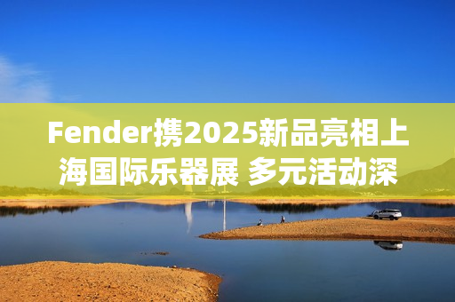 Fender携2025新品亮相上海国际乐器展 多元活动深度联结本土音乐生态(fender newport)