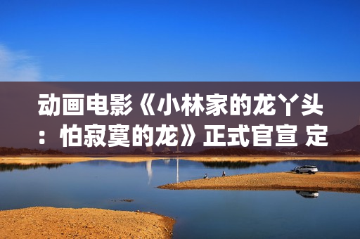 动画电影《小林家的龙丫头：怕寂寞的龙》正式官宣 定档11月7日(小林可爱到爆的动画片)