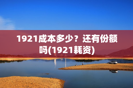 1921成本多少？还有份额吗(1921耗资)