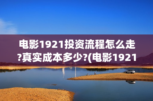电影1921投资流程怎么走?真实成本多少?(电影1921投资成本)