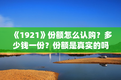 《1921》份额怎么认购？多少钱一份？份额是真实的吗？(1921可以投资吗)