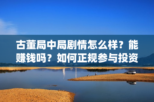 古董局中局剧情怎么样？能赚钱吗？如何正规参与投资？(古董局中局剧情揭秘)