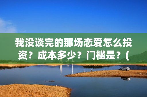 我没谈完的那场恋爱怎么投资？成本多少？门槛是？(我没谈完的那场恋爱演员表)
