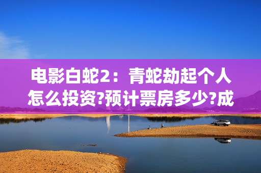 电影白蛇2：青蛇劫起个人怎么投资?预计票房多少?成本多少?投资能回本吗?(电影白蛇2:青蛇劫起100字小青人物推荐)