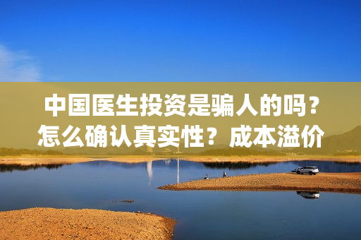 中国医生投资是骗人的吗？怎么确认真实性？成本溢价多少？(中国医生谁投资)