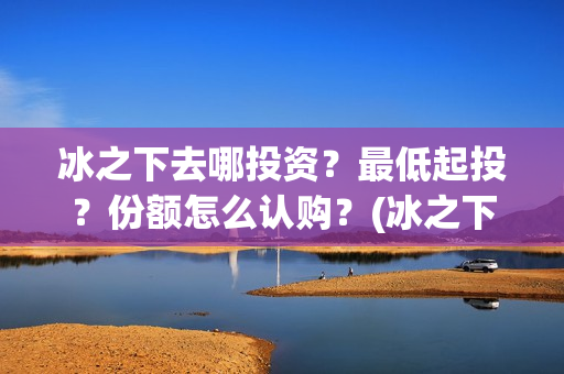 冰之下去哪投资？最低起投？份额怎么认购？(冰之下在哪拍的)