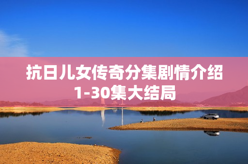 抗日儿女传奇分集剧情介绍1-30集大结局