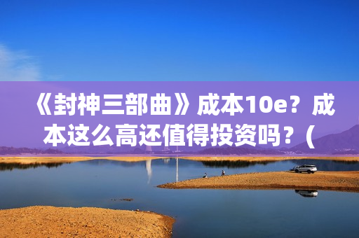 《封神三部曲》成本10e？成本这么高还值得投资吗？(封神三部曲免费完整版电影)