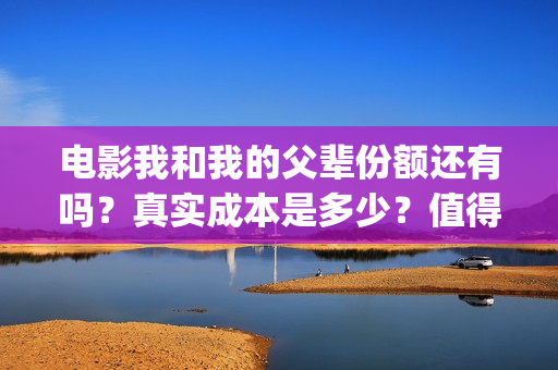 电影我和我的父辈份额还有吗？真实成本是多少？值得参与吗？(电影我和我的父辈免费高清播放完整版观后感)