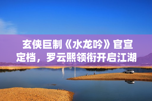  玄侠巨制《水龙吟》官宣定档，罗云熙领衔开启江湖风云(剑侠玄水技能点怎么加)